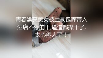 青春漂亮美女被土豪包养带入酒店不停的干,逼逼都操干了,太心疼人了！