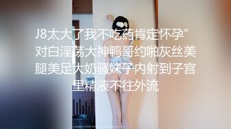 J8太大了我不吃药肯定怀孕”对白淫荡大神鸭哥约啪灰丝美腿美足大奶骚妹子内射到子宫里精液不往外流