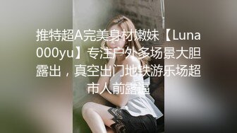 推特超A完美身材嫩妹【Luna000yu】专注户外多场景大胆露出，真空出门地铁游乐场超市人前露逼