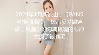 2024年1月新流出，【PANS名模-熙媛】，极品反差眼镜婊，风骚少妇勾魂摄魄的眼神太撩了被剃毛