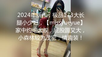 2024年新作，极品173大长腿小少妇，【missyueyue】家中约炮大叔，屁股圆又大，小森林较为茂密，情趣装！