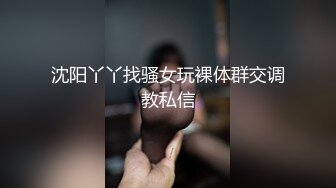 沈阳丫丫找骚女玩裸体群交调教私信