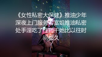 《女性私密大保健》推油少年深夜上门服务给富姐推油私密处手淫吃了性药干她比以往时间都久