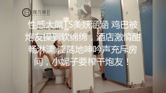 性感大屌TS美妖涵涵 鸡巴被炮友操到软绵绵，酒店激情酣畅淋漓 淫荡地呻吟声充斥房间，小妮子要榨干炮友！