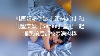 韩国娇艳伪娘『CDwant』和闺蜜美妖『Sehee』直男一起淫趴前后都被塞满肉棒