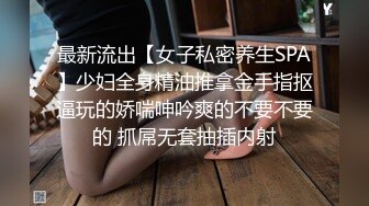 最新流出【女子私密养生SPA】少妇全身精油推拿金手指抠逼玩的娇喘呻吟爽的不要不要的 抓屌无套抽插内射