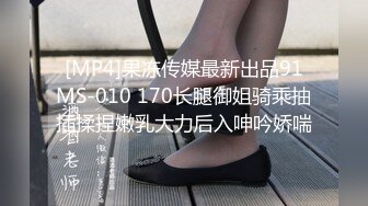 [MP4]果冻传媒最新出品91MS-010 170长腿御姐骑乘抽插揉捏嫩乳大力后入呻吟娇喘