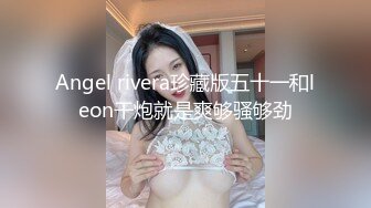 Angel rivera珍藏版五十一和leon干炮就是爽够骚够劲