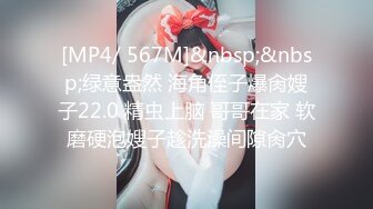 [MP4/ 567M]&nbsp;&nbsp;绿意盎然 海角侄子爆肏嫂子22.0 精虫上脑 哥哥在家 软磨硬泡嫂子趁洗澡间隙肏穴