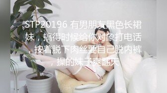 STP20196 有男朋友黑色长裙妹，搞得时候给你对象打电话，按着脱下肉丝要自己脱内裤，操的妹子爽翻天