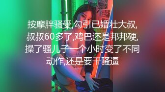 按摩胖骚受,勾引已婚壮大叔,叔叔60多了,鸡巴还是邦邦硬,操了骚儿子一个小时变了不同动作,还是要干骚逼