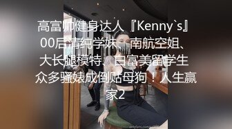 高富帅健身达人『Kenny`s』00后清纯学妹、南航空姐、大长腿模特、白富美留学生 众多骚婊成倒贴母狗！人生赢家2