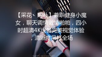 【采花丶阿朴】兼职健身小魔女，聊天调情激情啪啪，四小时超清4K设备完美视觉体验，清晰度吊打全场