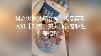 抖音微博波霸女神，极品巨乳网红【刘雯、雯太师】露脸性爱福利