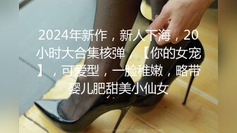 2024年新作，新人下海，20小时大合集核弹，【你的女宠】，可爱型，一脸稚嫩，略带婴儿肥甜美小仙女