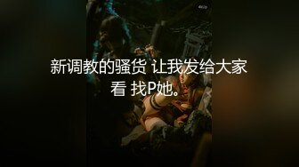 新调教的骚货 让我发给大家看 找P她。