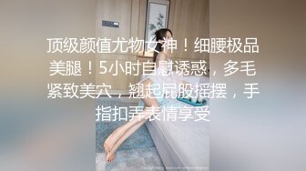 顶级颜值尤物女神！细腰极品美腿！5小时自慰诱惑，多毛紧致美穴，翘起屁股摇摆，手指扣弄表情享受