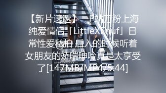 【新片速遞】 ✨P站万粉上海纯爱情侣「LittleXEnuf」日常性爱私拍 后入的时候听着女朋友的娇喘呻吟真是太享受了[147MB/MP4/5:44]