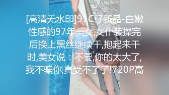 [高清无水印]91C仔新品-白嫩性感的97年美女,女仆装操完后换上黑丝继续干,抱起来干时,美女说：不要,你的太大了,我不骗你,真受不了了!720P高