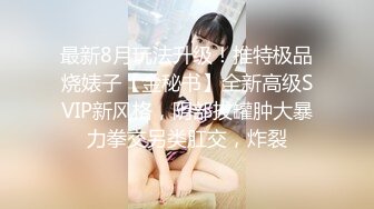 最新8月玩法升级！推特极品烧婊子【金秘书】全新高级SVIP新风格，阴部拔罐肿大暴力拳交另类肛交，炸裂