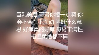 巨乳美眉 哥哥你慢一点啊 你会不会在上面动 强奸什么意思 好痒真的好痒 身材丰满性格温柔啥都不懂