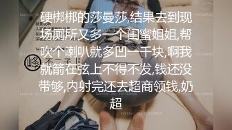 硬梆梆的莎曼莎,结果去到现场厕所又多一个闺蜜姐姐,帮吹个喇叭就多凹一千块,啊我就箭在弦上不得不发,钱还没带够,内射完还去超商领钱,奶超