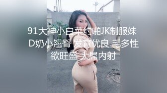 91大神小白菜约啪JK制服妹 D奶小翘臀 发育优良 毛多性欲旺盛 大屌内射