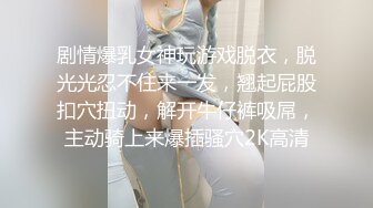 剧情爆乳女神玩游戏脱衣，脱光光忍不住来一发，翘起屁股扣穴扭动，解开牛仔裤吸屌，主动骑上来爆插骚穴2K高清