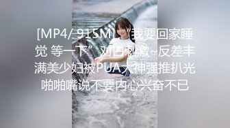 [MP4/ 915M] “我要回家睡觉 等一下”对白刺激~反差丰满美少妇被PUA大神强推扒光啪啪嘴说不要内心兴奋不已