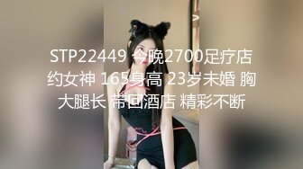 STP22449 今晚2700足疗店约女神 165身高 23岁未婚 胸大腿长 带回酒店 精彩不断