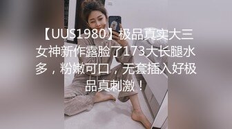 【UUS1980】极品真实大三女神新作露脸了173大长腿水多，粉嫩可口，无套插入好极品真刺激！