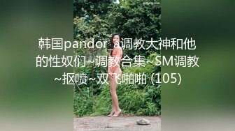 韩国pandor_a调教大神和他的性奴们~调教合集~SM调教~抠喷~双飞啪啪 (105)