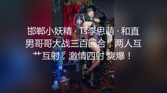 邯郸小妖精 · Ts李思萌 · 和直男哥哥大战三百回合，两人互艹互射，激情四射 爽爆！