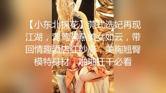 【小东北探花】莞式选妃再现江湖，莺莺燕燕美女如云，带回情趣酒店红纱房，美胸翘臀模特身材，啪啪狂干必看